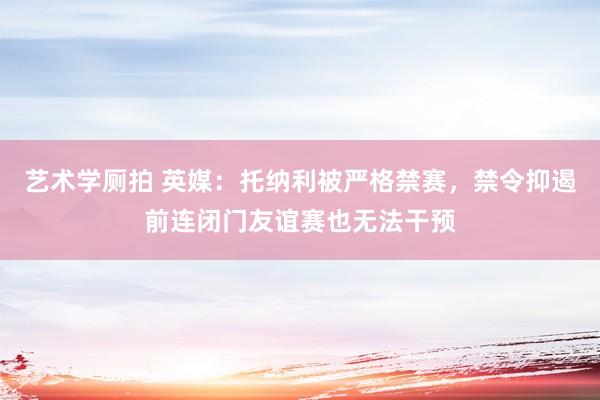 艺术学厕拍 英媒：托纳利被严格禁赛，禁令抑遏前连闭门友谊赛也无法干预