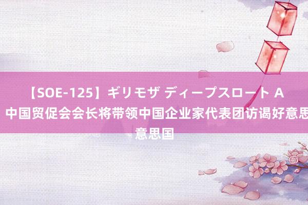 【SOE-125】ギリモザ ディープスロート Ami 中国贸促会会长将带领中国企业家代表团访谒好意思国