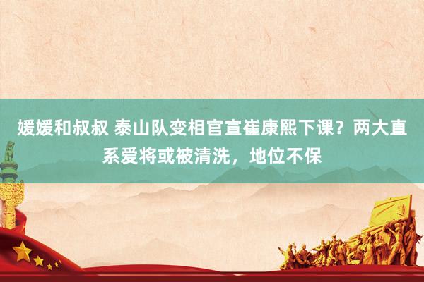 媛媛和叔叔 泰山队变相官宣崔康熙下课？两大直系爱将或被清洗，地位不保