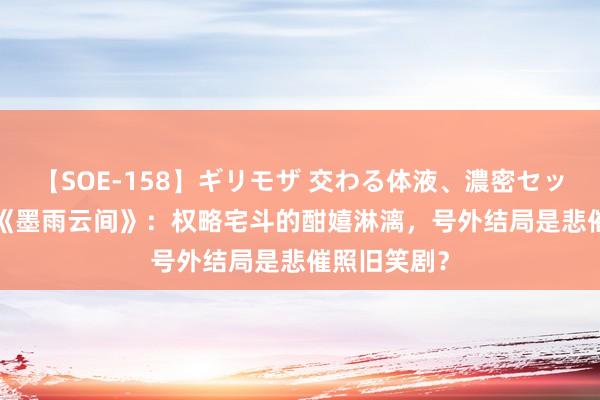 【SOE-158】ギリモザ 交わる体液、濃密セックス Ami 《墨雨云间》：权略宅斗的酣嬉淋漓，号外结局是悲催照旧笑剧？