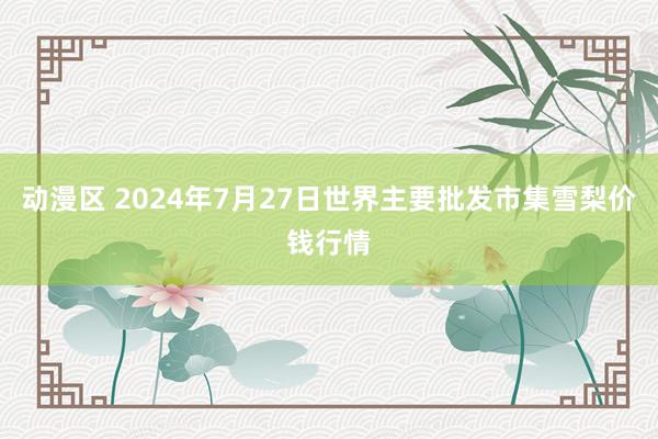 动漫区 2024年7月27日世界主要批发市集雪梨价钱行情