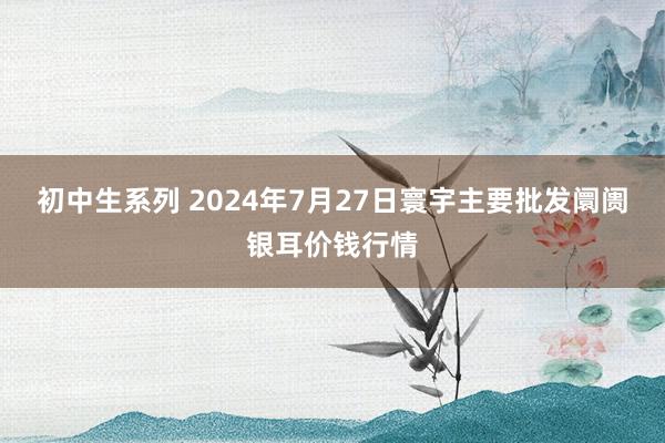 初中生系列 2024年7月27日寰宇主要批发阛阓银耳价钱行情