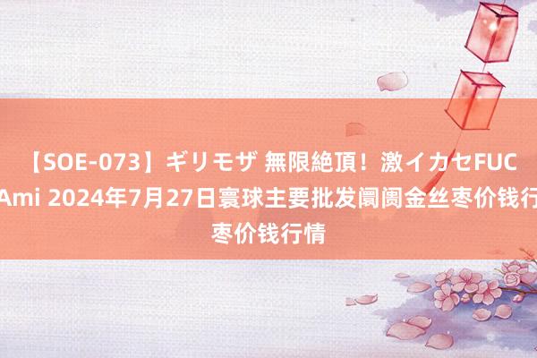 【SOE-073】ギリモザ 無限絶頂！激イカセFUCK Ami 2024年7月27日寰球主要批发阛阓金丝枣价钱行情