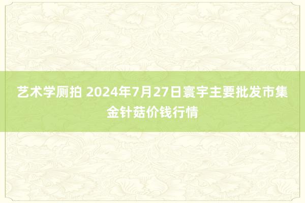 艺术学厕拍 2024年7月27日寰宇主要批发市集金针菇价钱行情