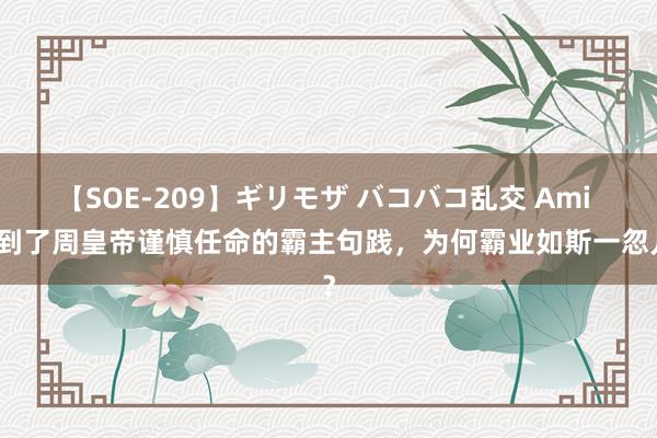 【SOE-209】ギリモザ バコバコ乱交 Ami 得到了周皇帝谨慎任命的霸主句践，为何霸业如斯一忽儿？