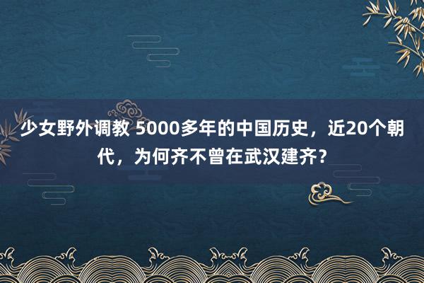 少女野外调教 5000多年的中国历史，近20个朝代，为何齐不曾在武汉建齐？