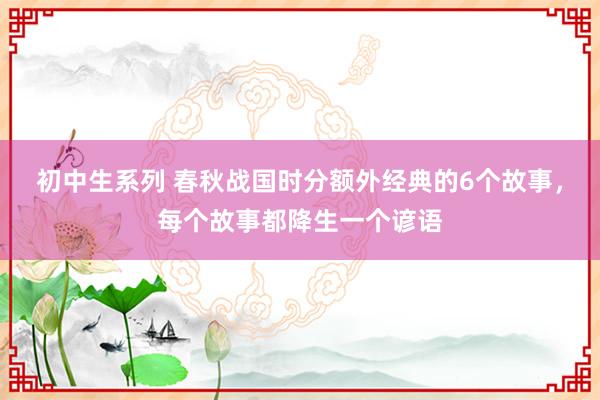 初中生系列 春秋战国时分额外经典的6个故事，每个故事都降生一个谚语