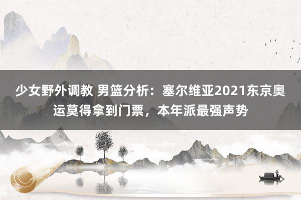 少女野外调教 男篮分析：塞尔维亚2021东京奥运莫得拿到门票，本年派最强声势