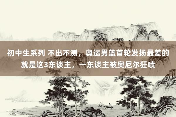 初中生系列 不出不测，奥运男篮首轮发扬最差的就是这3东谈主，一东谈主被奥尼尔狂喷