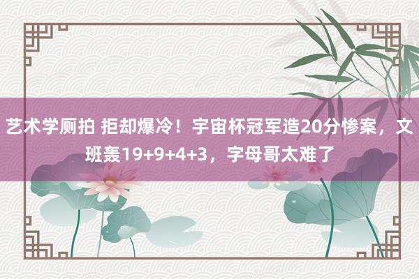 艺术学厕拍 拒却爆冷！宇宙杯冠军造20分惨案，文班轰19+9+4+3，字母哥太难了