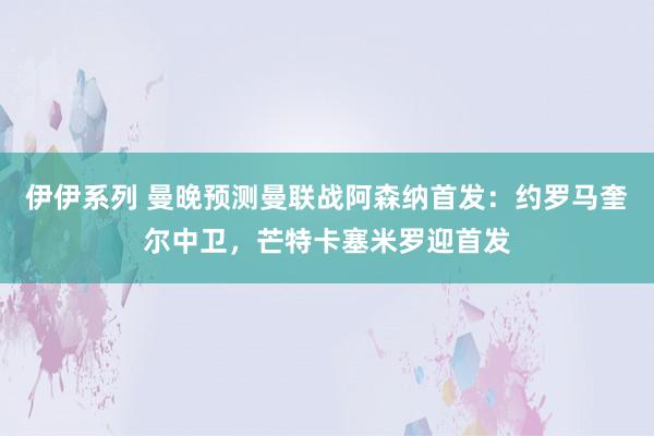 伊伊系列 曼晚预测曼联战阿森纳首发：约罗马奎尔中卫，芒特卡塞米罗迎首发