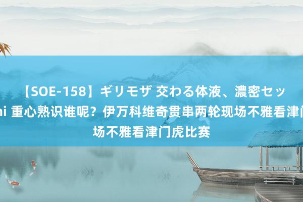 【SOE-158】ギリモザ 交わる体液、濃密セックス Ami 重心熟识谁呢？伊万科维奇贯串两轮现场不雅看津门虎比赛