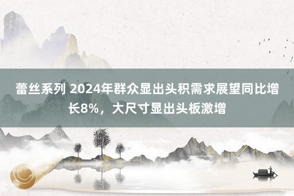 蕾丝系列 2024年群众显出头积需求展望同比增长8%，大尺寸显出头板激增