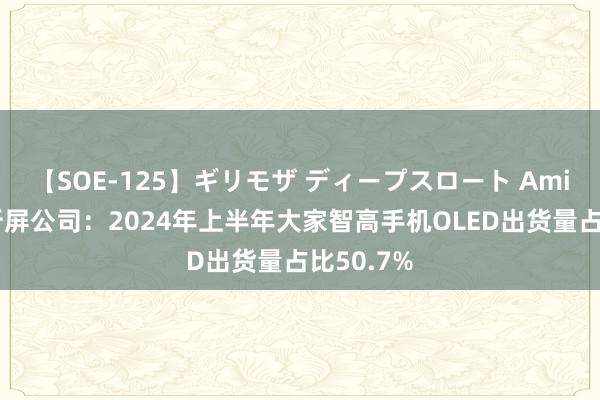 【SOE-125】ギリモザ ディープスロート Ami 中国解析屏公司：2024年上半年大家智高手机OLED出货量占比50.7%