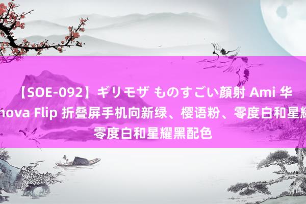 【SOE-092】ギリモザ ものすごい顔射 Ami 华为公布 nova Flip 折叠屏手机向新绿、樱语粉、零度白和星耀黑配色