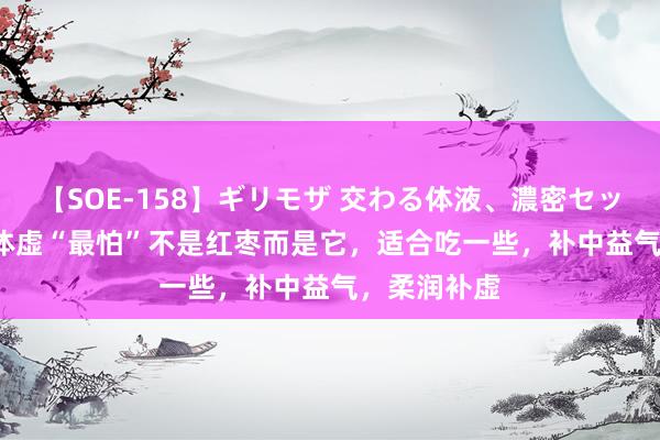 【SOE-158】ギリモザ 交わる体液、濃密セックス Ami 体虚“最怕”不是红枣而是它，适合吃一些，补中益气，柔润补虚