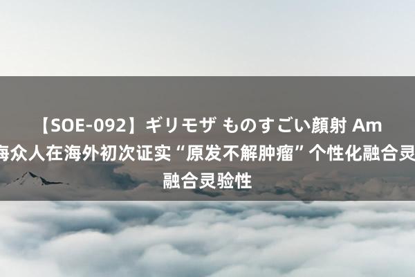 【SOE-092】ギリモザ ものすごい顔射 Ami 上海众人在海外初次证实“原发不解肿瘤”个性化融合灵验性