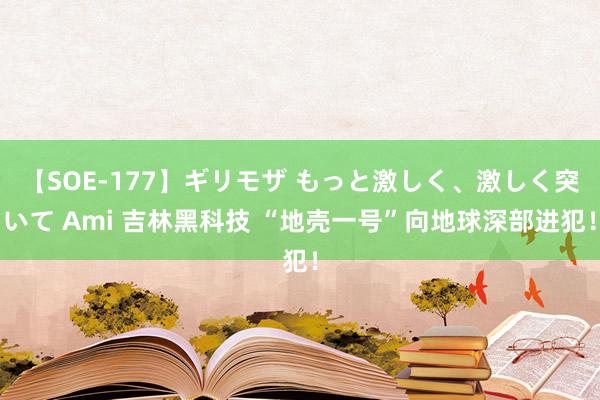 【SOE-177】ギリモザ もっと激しく、激しく突いて Ami 吉林黑科技 “地壳一号”向地球深部进犯！