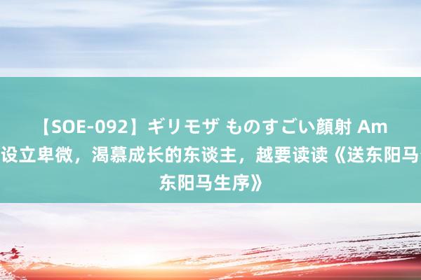 【SOE-092】ギリモザ ものすごい顔射 Ami 越是设立卑微，渴慕成长的东谈主，越要读读《送东阳马生序》