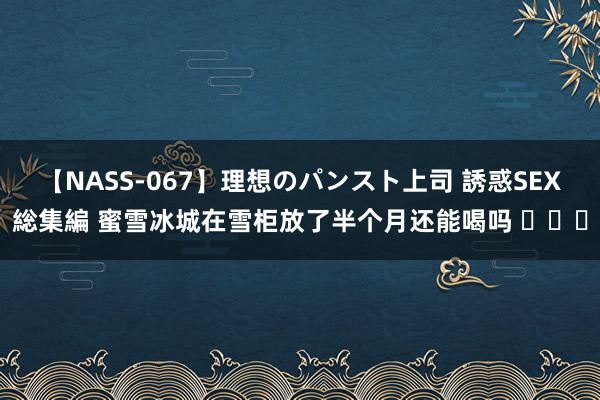 【NASS-067】理想のパンスト上司 誘惑SEX総集編 蜜雪冰城在雪柜放了半个月还能喝吗 ​​​