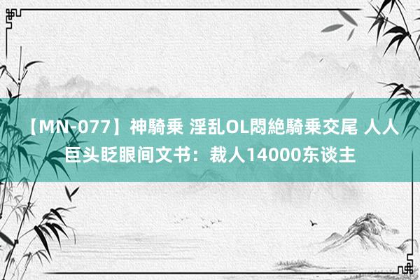 【MN-077】神騎乗 淫乱OL悶絶騎乗交尾 人人巨头眨眼间文书：裁人14000东谈主