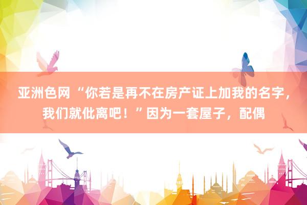 亚洲色网 “你若是再不在房产证上加我的名字，我们就仳离吧！”因为一套屋子，配偶