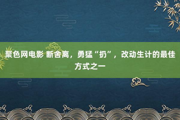 聚色网电影 断舍离，勇猛“扔”，改动生计的最佳方式之一