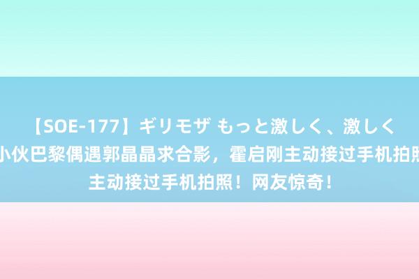 【SOE-177】ギリモザ もっと激しく、激しく突いて Ami 小伙巴黎偶遇郭晶晶求合影，霍启刚主动接过手机拍照！网友惊奇！