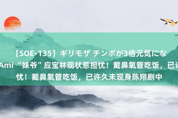 【SOE-135】ギリモザ チンポが3倍元気になる励ましセックス Ami “妹爷”应宝林现状惹担忧！戴鼻氧管吃饭，已许久未现身陈翔剧中