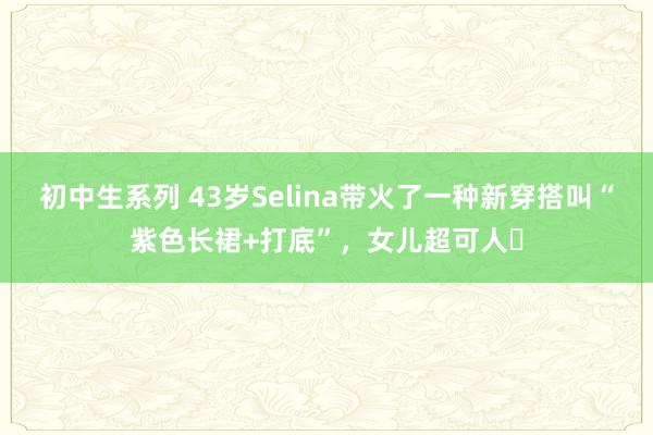 初中生系列 43岁Selina带火了一种新穿搭叫“紫色长裙+打底”，女儿超可人​