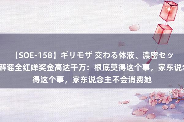 【SOE-158】ギリモザ 交わる体液、濃密セックス Ami 哥哥辟谣全红婵奖金高达千万：根底莫得这个事，家东说念主不会消费她