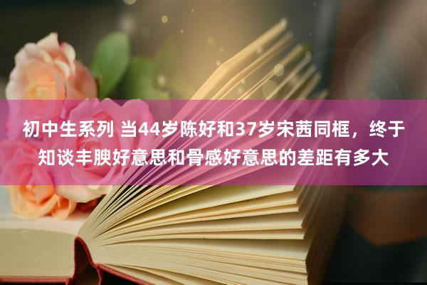 初中生系列 当44岁陈好和37岁宋茜同框，终于知谈丰腴好意思和骨感好意思的差距有多大