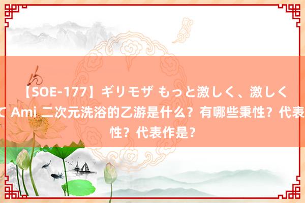 【SOE-177】ギリモザ もっと激しく、激しく突いて Ami 二次元洗浴的乙游是什么？有哪些秉性？代表作是？