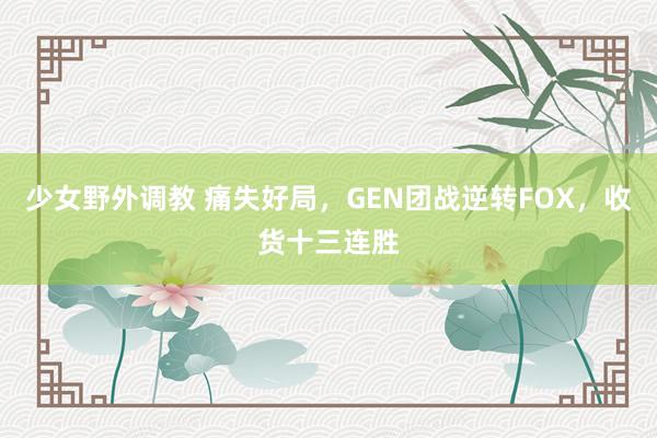 少女野外调教 痛失好局，GEN团战逆转FOX，收货十三连胜