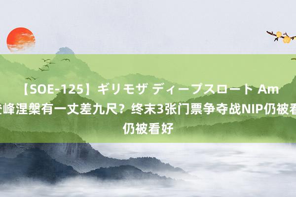 【SOE-125】ギリモザ ディープスロート Ami 登峰涅槃有一丈差九尺？终末3张门票争夺战NIP仍被看好