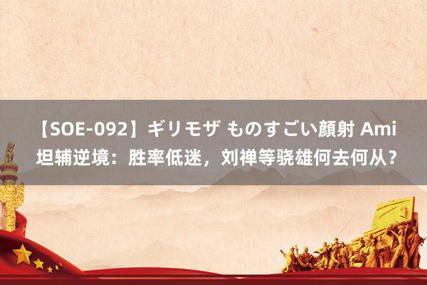 【SOE-092】ギリモザ ものすごい顔射 Ami 坦辅逆境：胜率低迷，刘禅等骁雄何去何从？