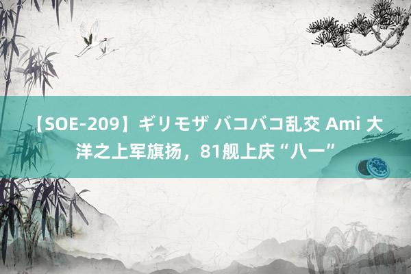 【SOE-209】ギリモザ バコバコ乱交 Ami 大洋之上军旗扬，81舰上庆“八一”