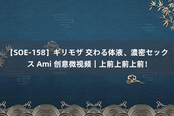 【SOE-158】ギリモザ 交わる体液、濃密セックス Ami 创意微视频｜上前上前上前！