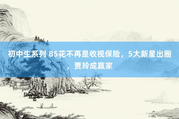 初中生系列 85花不再是收视保险，5大新星出圈，贾玲成赢家