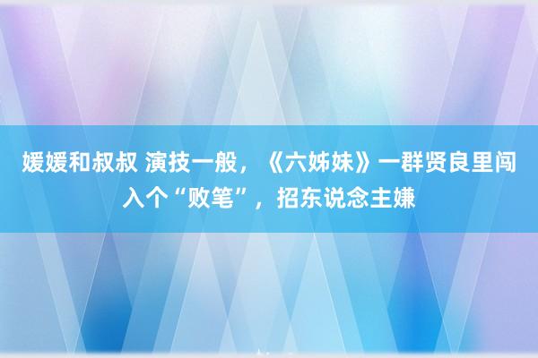 媛媛和叔叔 演技一般，《六姊妹》一群贤良里闯入个“败笔”，招东说念主嫌