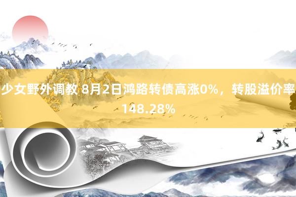 少女野外调教 8月2日鸿路转债高涨0%，转股溢价率148.28%