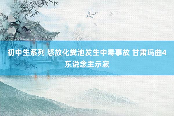 初中生系列 怒放化粪池发生中毒事故 甘肃玛曲4东说念主示寂