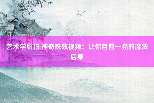 艺术学厕拍 神奇殊效视频：让你目前一亮的魔法后果