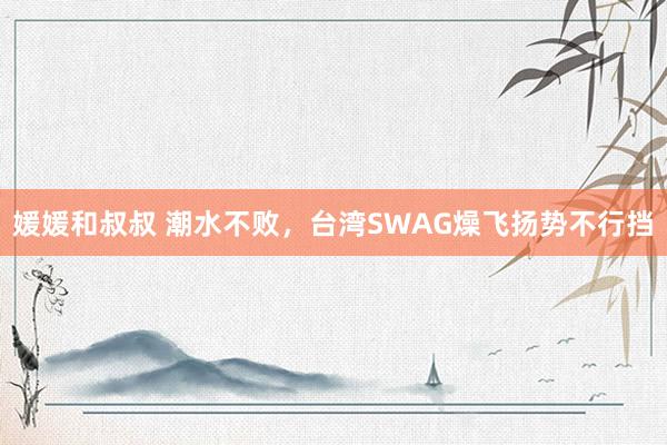 媛媛和叔叔 潮水不败，台湾SWAG燥飞扬势不行挡