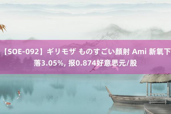 【SOE-092】ギリモザ ものすごい顔射 Ami 新氧下落3.05%， 报0.874好意思元/股