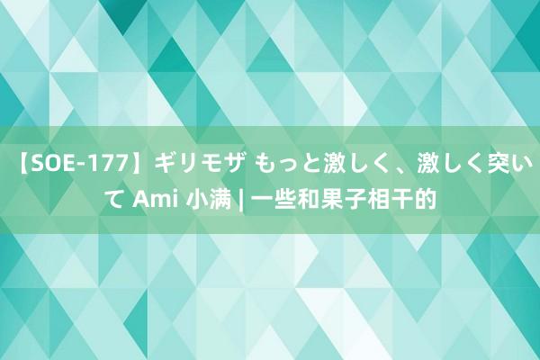 【SOE-177】ギリモザ もっと激しく、激しく突いて Ami 小满 | 一些和果子相干的