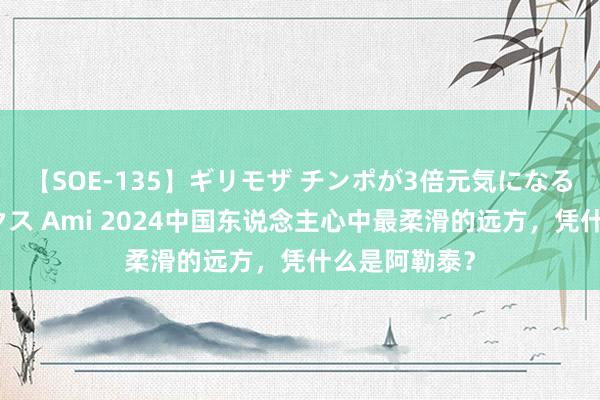 【SOE-135】ギリモザ チンポが3倍元気になる励ましセックス Ami 2024中国东说念主心中最柔滑的远方，凭什么是阿勒泰？