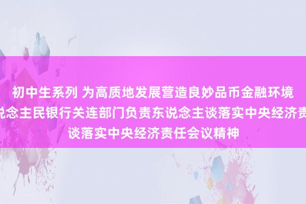 初中生系列 为高质地发展营造良妙品币金融环境 ——中国东说念主民银行关连部门负责东说念主谈落实中央经济责任会议精神