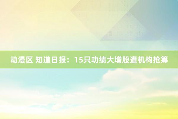 动漫区 知道日报：15只功绩大增股遭机构抢筹