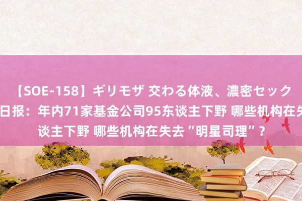 【SOE-158】ギリモザ 交わる体液、濃密セックス Ami 基金答理日报：年内71家基金公司95东谈主下野 哪些机构在失去“明星司理”？